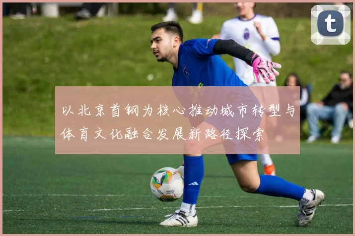 以北京首钢为核心推动城市转型与体育文化融合发展新路径探索