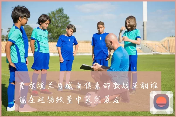 首尔埃兰与城南俱乐部激战正酣谁能在这场较量中笑到最后