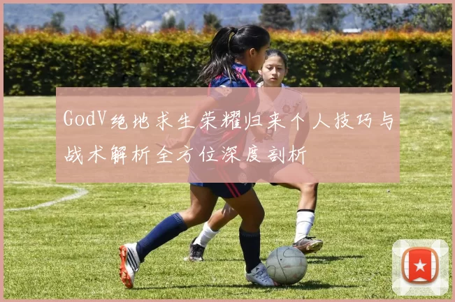 GodV绝地求生荣耀归来个人技巧与战术解析全方位深度剖析