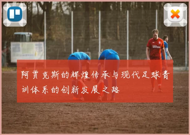 阿贾克斯的辉煌传承与现代足球青训体系的创新发展之路