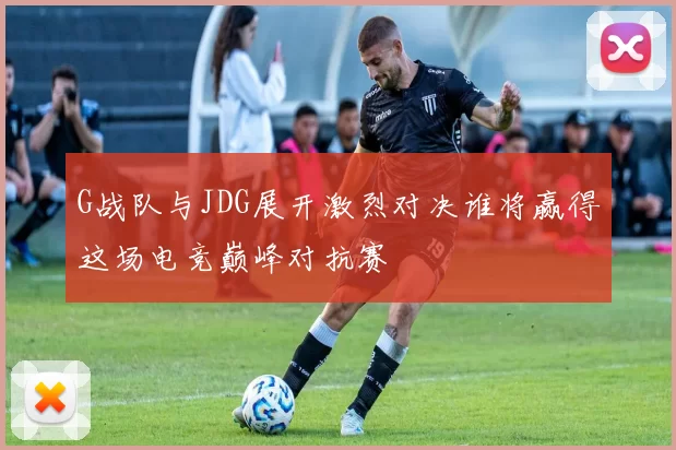 G战队与JDG展开激烈对决谁将赢得这场电竞巅峰对抗赛