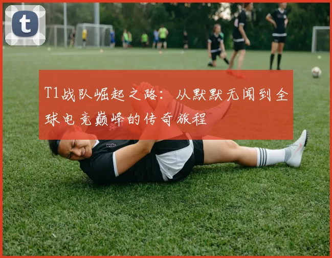 T1战队崛起之路：从默默无闻到全球电竞巅峰的传奇旅程