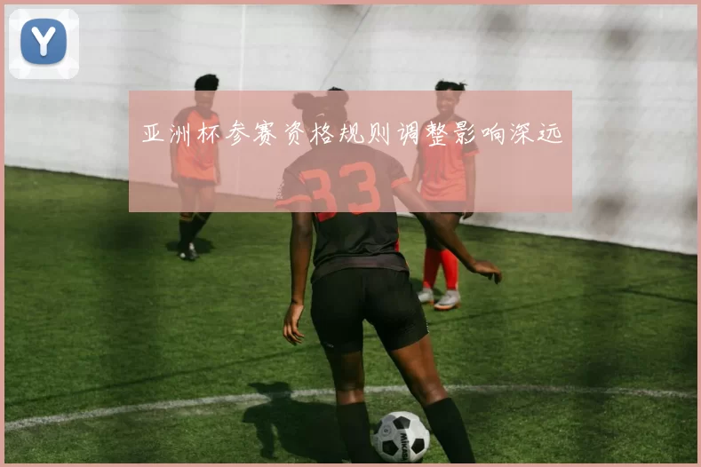 亚洲杯参赛资格规则调整影响深远