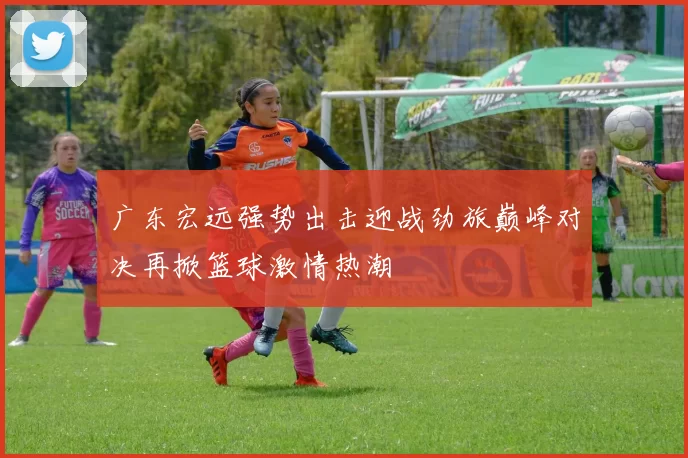 广东宏远强势出击迎战劲旅巅峰对决再掀篮球激情热潮