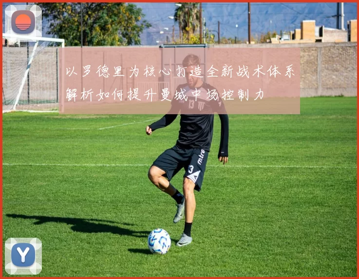 以罗德里为核心打造全新战术体系解析如何提升曼城中场控制力