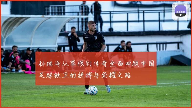 孙继海从草根到传奇全面回顾中国足球铁卫的拼搏与荣耀之路