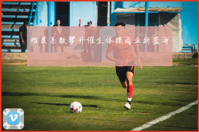 难度系数攀升催生体操商业新蓝海
