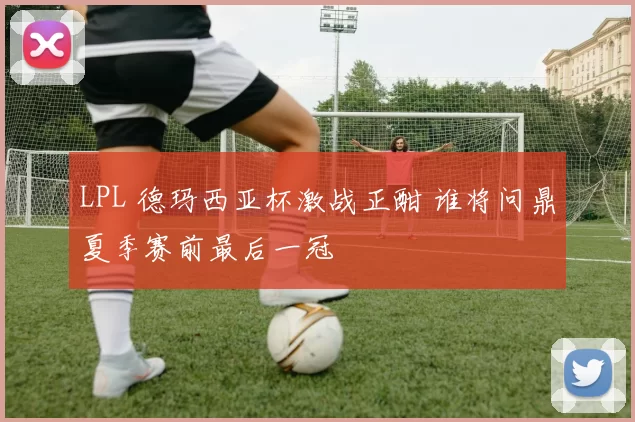 LPL 德玛西亚杯激战正酣 谁将问鼎夏季赛前最后一冠