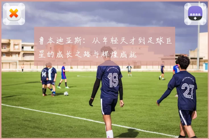 鲁本迪亚斯：从年轻天才到足球巨星的成长之路与辉煌成就