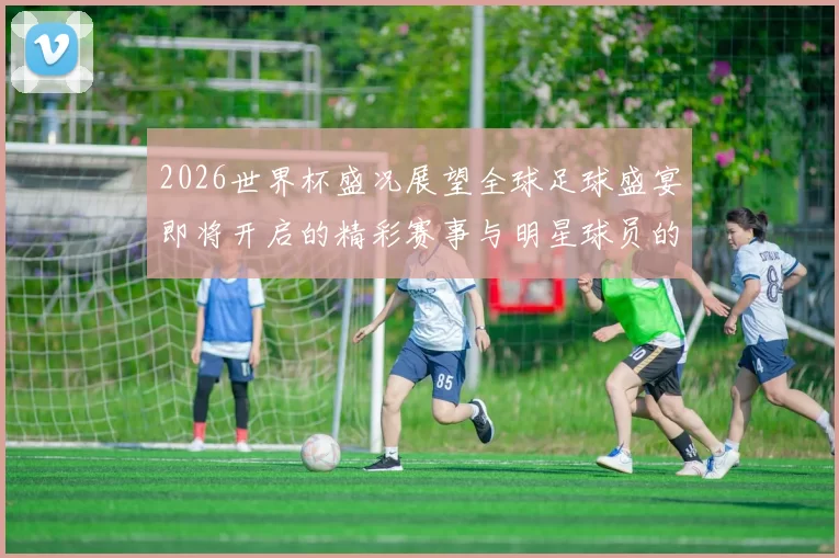 2026世界杯盛况展望全球足球盛宴即将开启的精彩赛事与明星球员的聚集