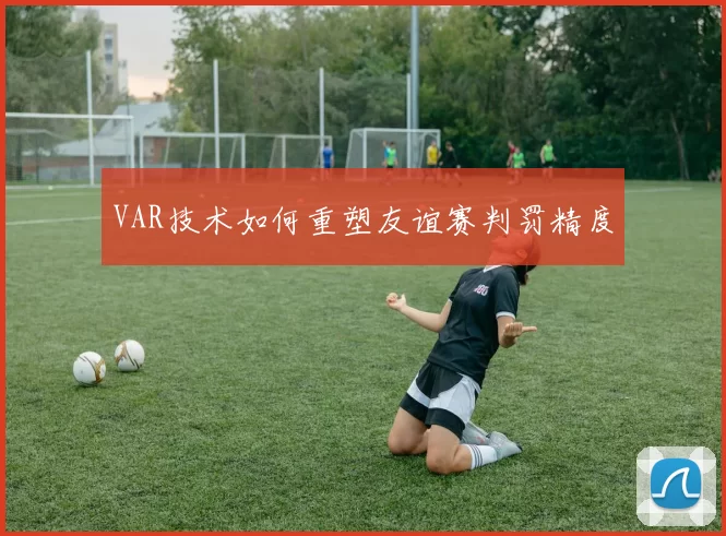 VAR技术如何重塑友谊赛判罚精度