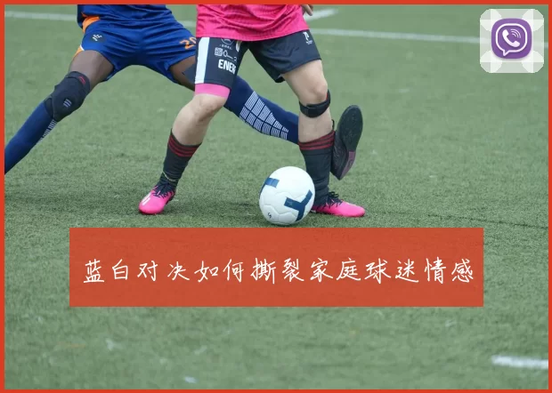 蓝白对决如何撕裂家庭球迷情感