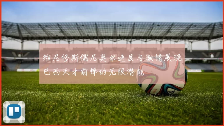 维尼修斯儒尼奥尔速度与激情展现巴西天才前锋的无限潜能