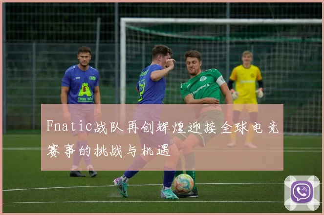 Fnatic战队再创辉煌迎接全球电竞赛事的挑战与机遇
